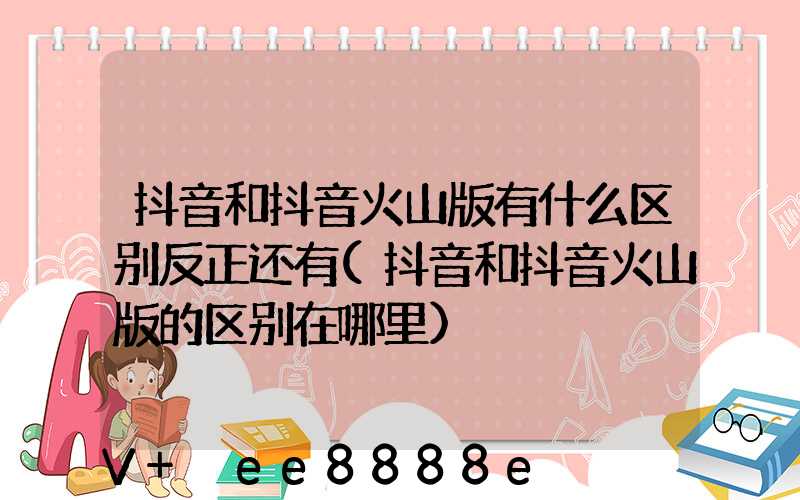 抖音和抖音火山版有什么区别反正还有(抖音和抖音火山版的区别在哪里)