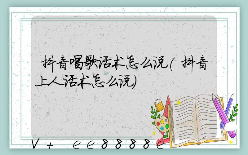 抖音唱歌话术怎么说(抖音上人话术怎么说)