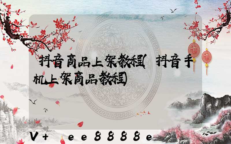 抖音商品上架教程(抖音手机上架商品教程)