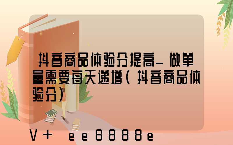抖音商品体验分提高_做单量需要每天递增(抖音商品体验分)