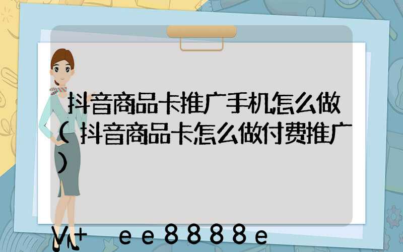 抖音商品卡推广手机怎么做(抖音商品卡怎么做付费推广)