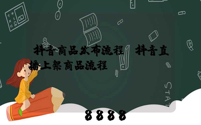 抖音商品发布流程(抖音直播上架商品流程)