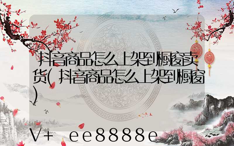 抖音商品怎么上架到橱窗卖货(抖音商品怎么上架到橱窗)