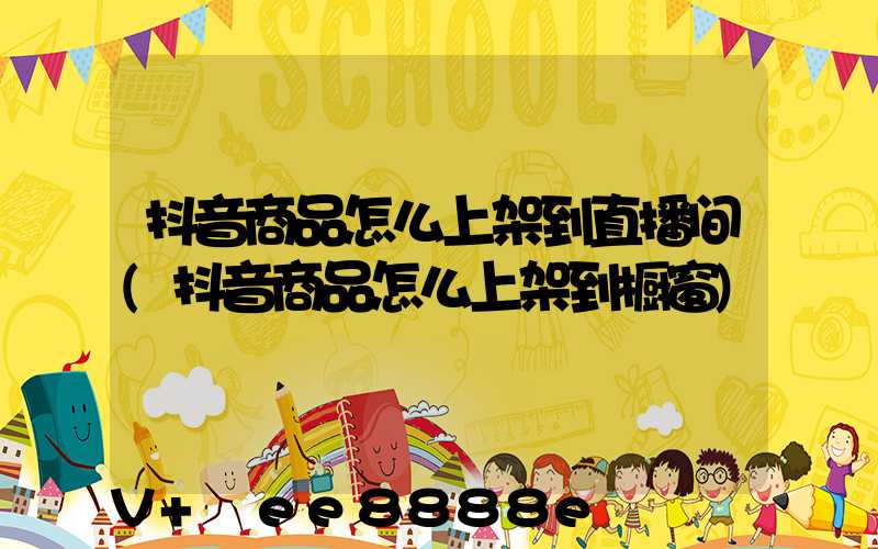 抖音商品怎么上架到直播间(抖音商品怎么上架到橱窗)
