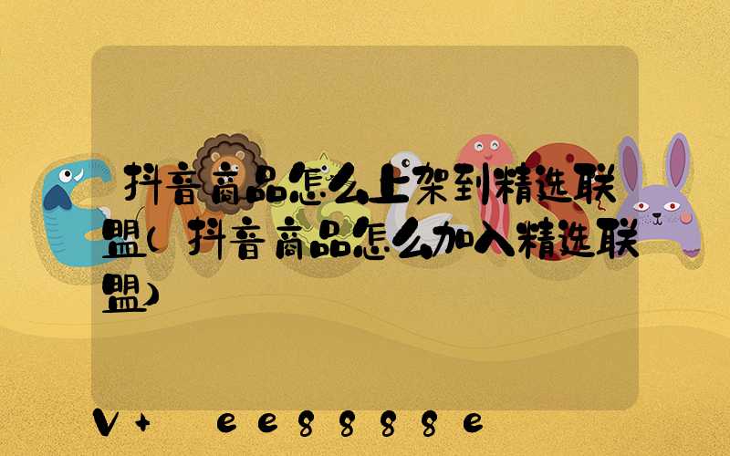 抖音商品怎么上架到精选联盟(抖音商品怎么加入精选联盟)