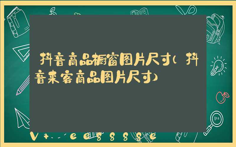 抖音商品橱窗图片尺寸(抖音来客商品图片尺寸)