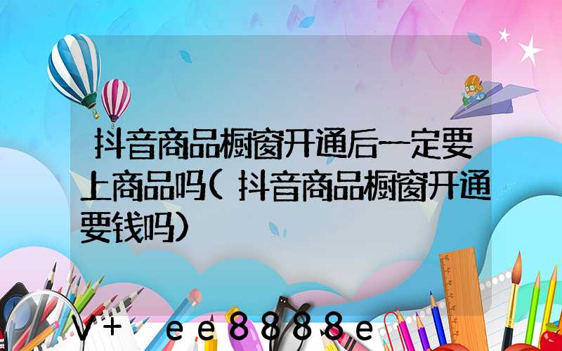 抖音商品橱窗开通后一定要上商品吗(抖音商品橱窗开通要钱吗)