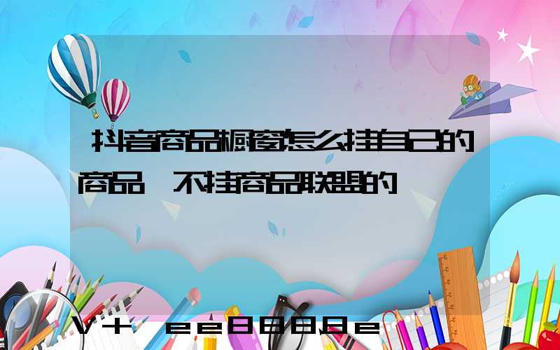 抖音商品橱窗怎么挂自己的商品、不挂商品联盟的