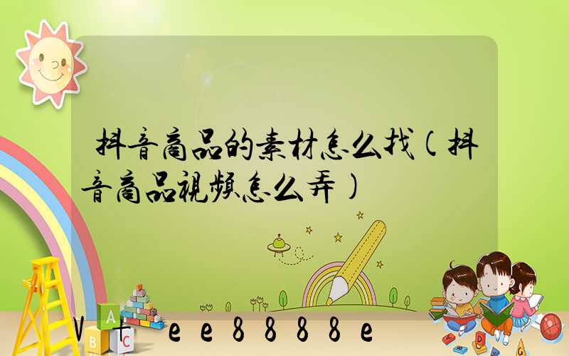 抖音商品的素材怎么找(抖音商品视频怎么弄)