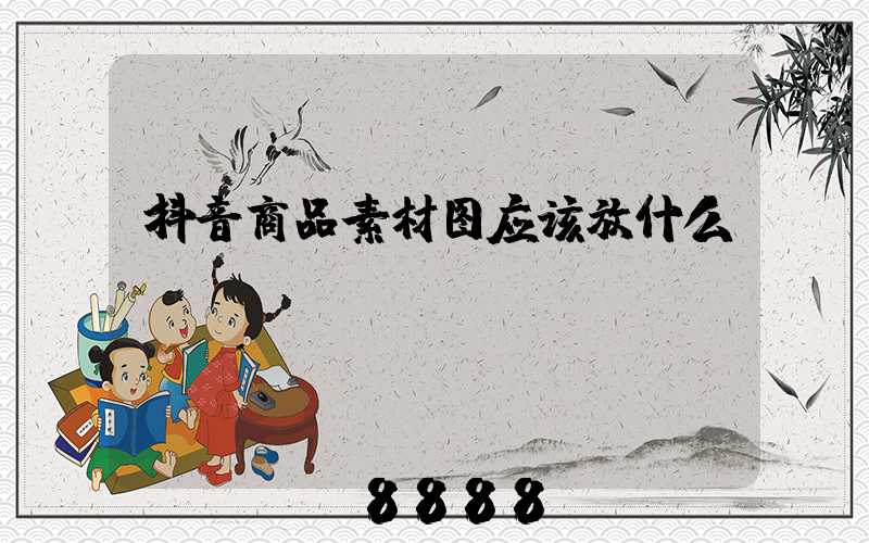 抖音商品素材图应该放什么