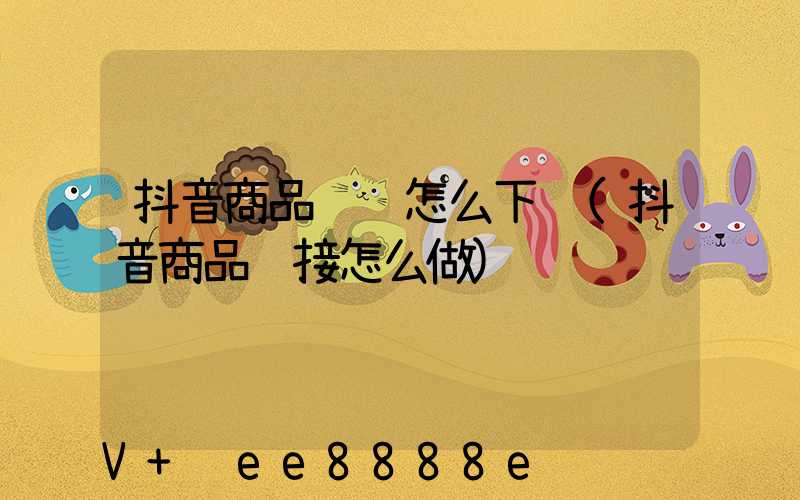 抖音商品视频怎么下载(抖音商品链接怎么做)