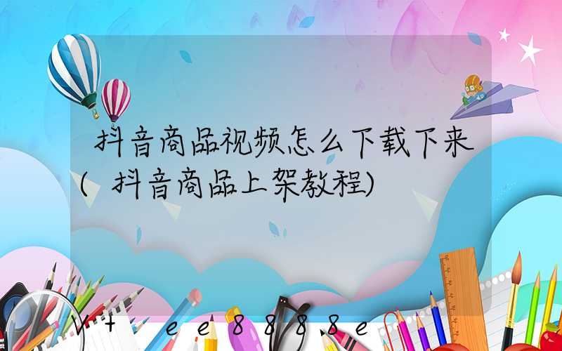 抖音商品视频怎么下载下来(抖音商品上架教程)