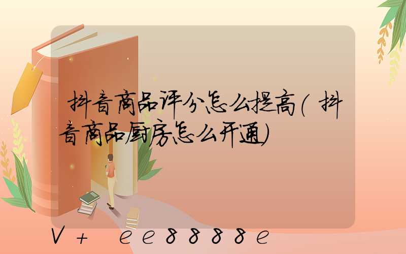 抖音商品评分怎么提高(抖音商品厨房怎么开通)