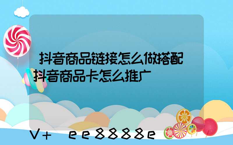 抖音商品链接怎么做搭配(抖音商品卡怎么推广)