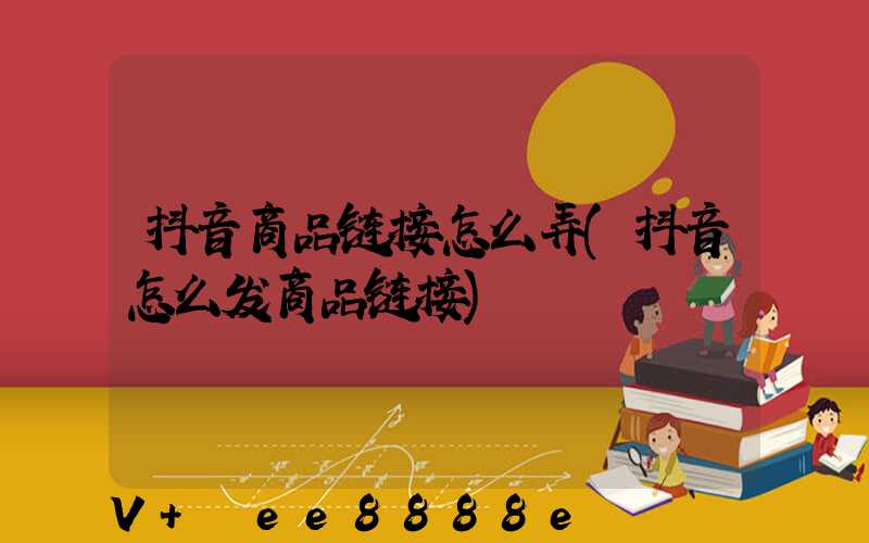 抖音商品链接怎么弄(抖音怎么发商品链接)