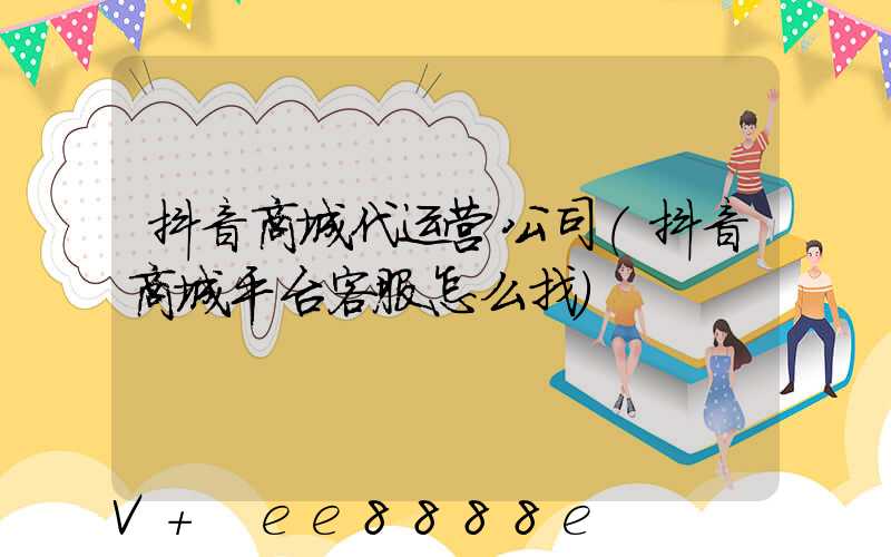 抖音商城代运营公司(抖音商城平台客服怎么找)