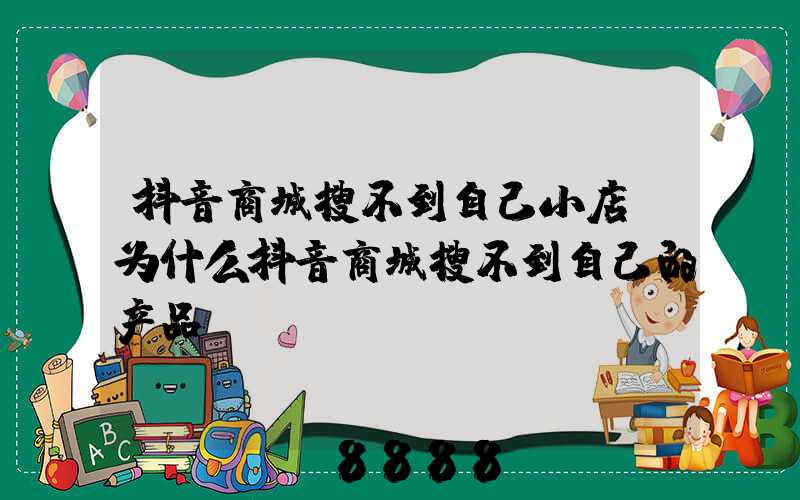 抖音商城搜不到自己小店(为什么抖音商城搜不到自己的产品)