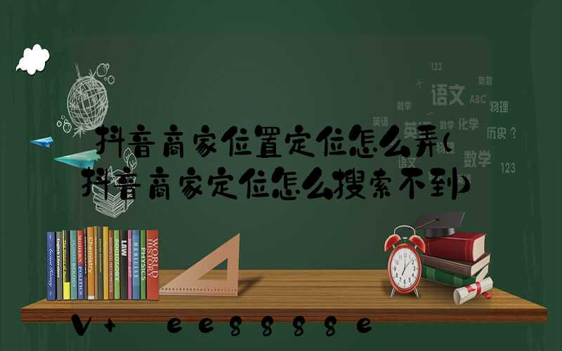 抖音商家位置定位怎么弄(抖音商家定位怎么搜索不到)