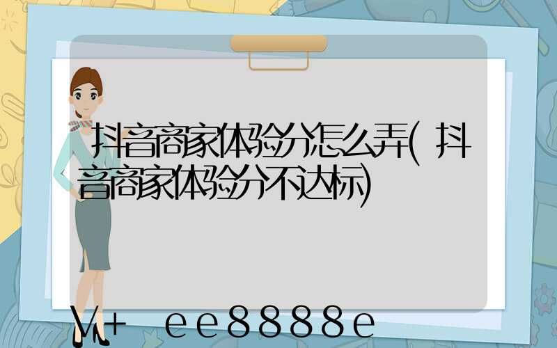 抖音商家体验分怎么弄(抖音商家体验分不达标)