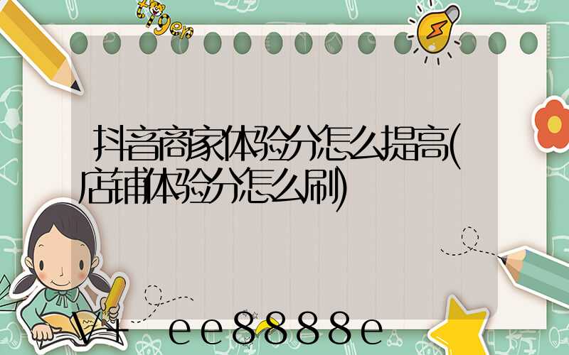 抖音商家体验分怎么提高(店铺体验分怎么刷)