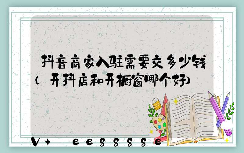 抖音商家入驻需要交多少钱(开抖店和开橱窗哪个好)