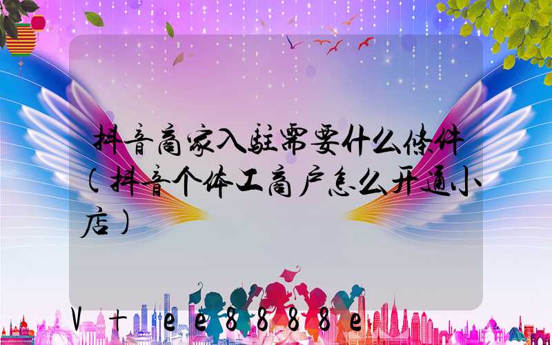 抖音商家入驻需要什么条件(抖音个体工商户怎么开通小店)