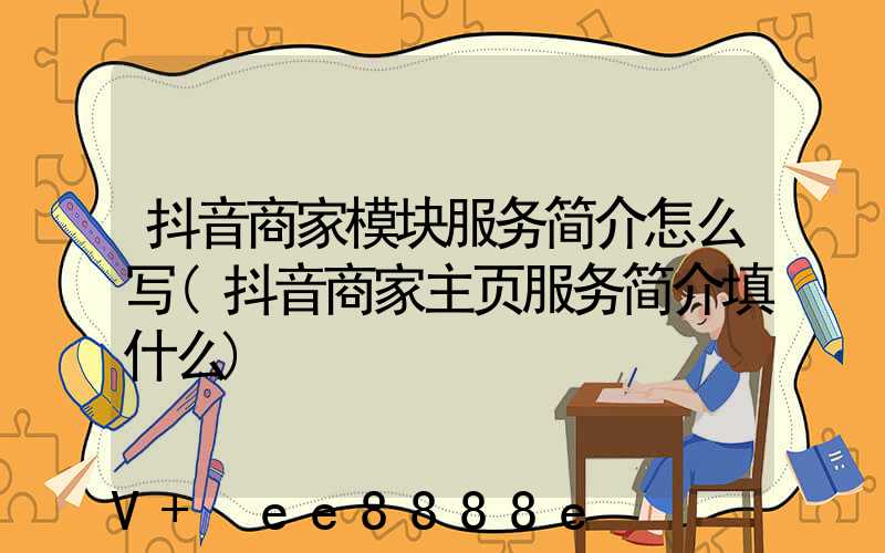 抖音商家模块服务简介怎么写(抖音商家主页服务简介填什么)