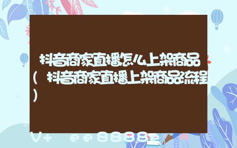 抖音商家直播怎么上架商品(抖音商家直播上架商品流程)