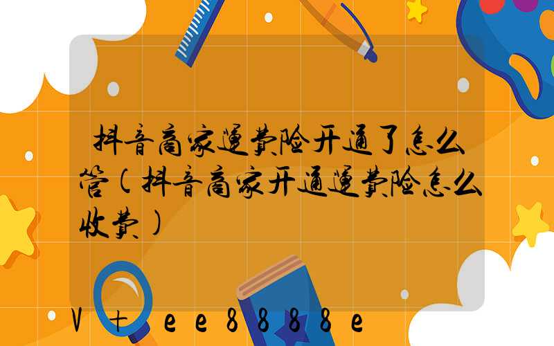 抖音商家运费险开通了怎么管(抖音商家开通运费险怎么收费)