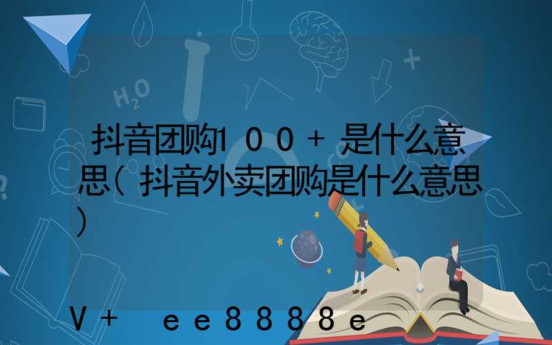 抖音团购100+是什么意思(抖音外卖团购是什么意思)