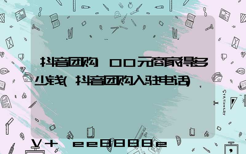 抖音团购100元商家得多少钱(抖音团购入驻电话)
