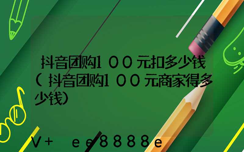 抖音团购100元扣多少钱(抖音团购100元商家得多少钱)