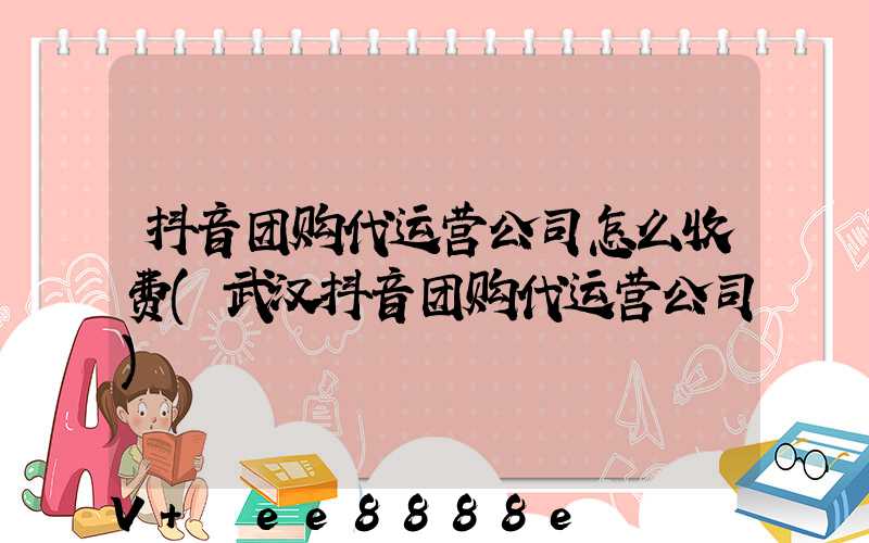 抖音团购代运营公司怎么收费(武汉抖音团购代运营公司)