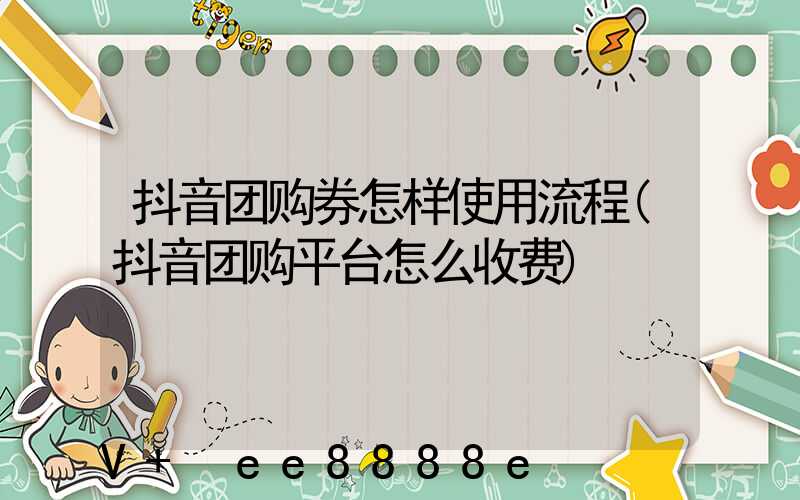 抖音团购券怎样使用流程(抖音团购平台怎么收费)