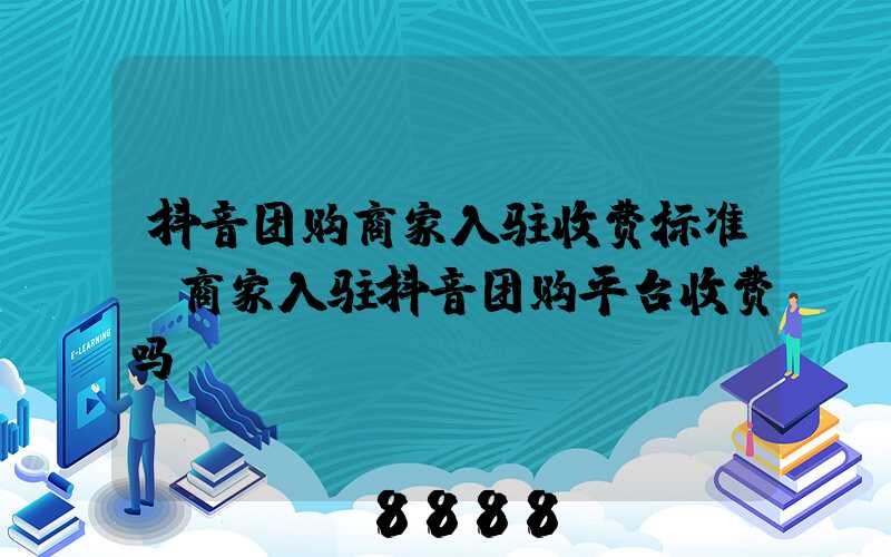 抖音团购商家入驻收费标准(商家入驻抖音团购平台收费吗)