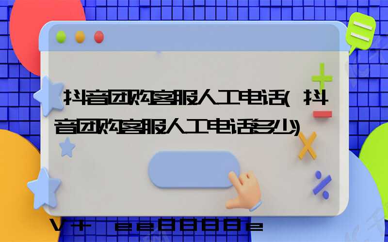 抖音团购客服人工电话(抖音团购客服人工电话多少)
