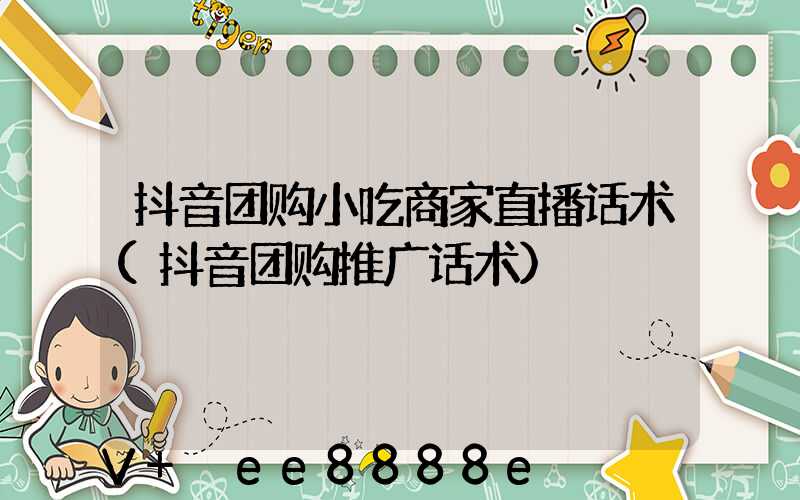 抖音团购小吃商家直播话术(抖音团购推广话术)