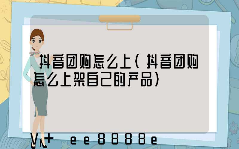 抖音团购怎么上(抖音团购怎么上架自己的产品)