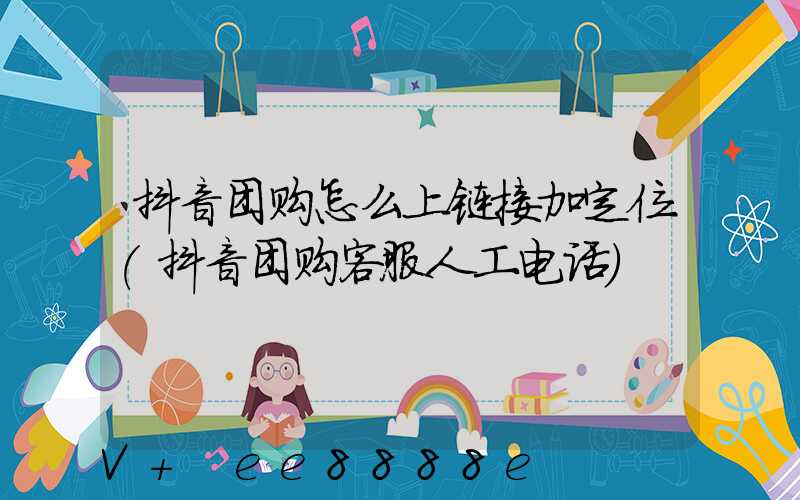 抖音团购怎么上链接加定位(抖音团购客服人工电话)