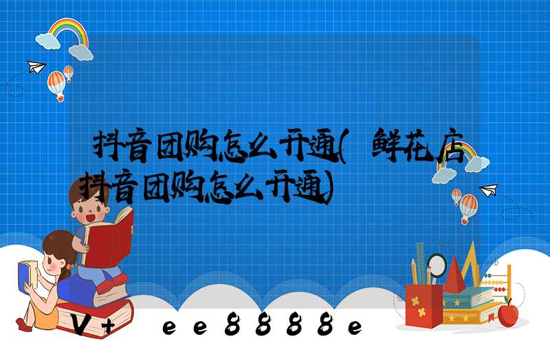 抖音团购怎么开通(鲜花店抖音团购怎么开通)