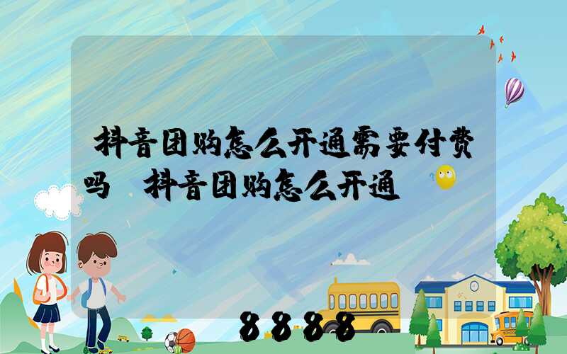 抖音团购怎么开通需要付费吗(抖音团购怎么开通)