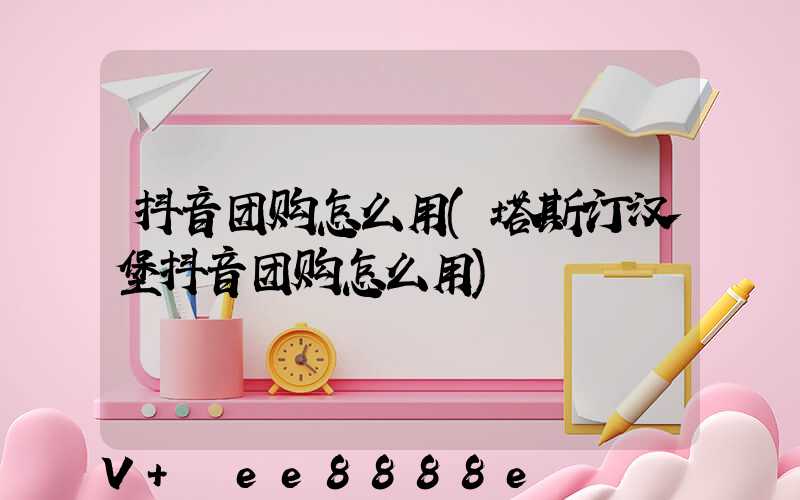 抖音团购怎么用(塔斯汀汉堡抖音团购怎么用)
