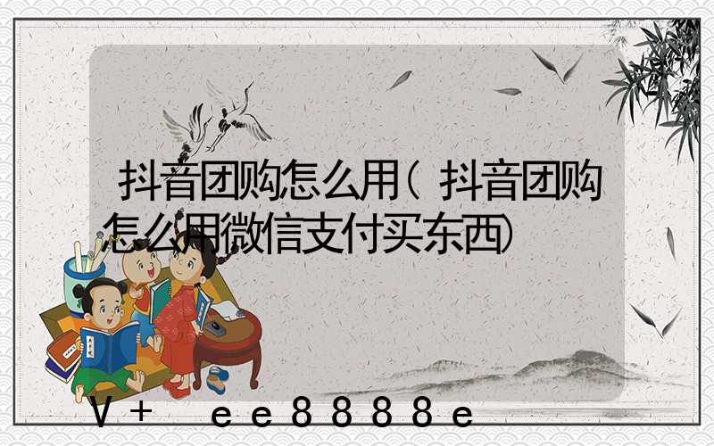 抖音团购怎么用(抖音团购怎么用微信支付买东西)