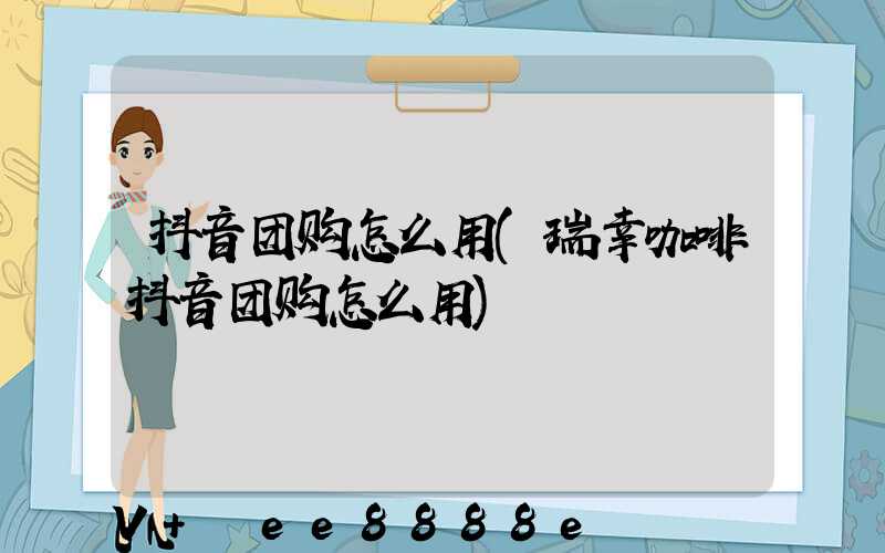 抖音团购怎么用(瑞幸咖啡抖音团购怎么用)