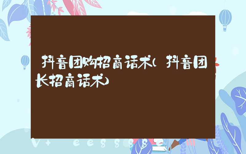抖音团购招商话术(抖音团长招商话术)