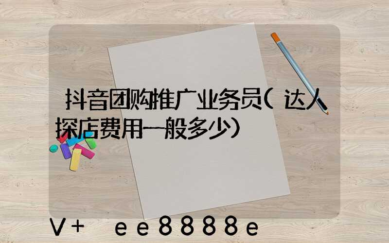 抖音团购推广业务员(达人探店费用一般多少)