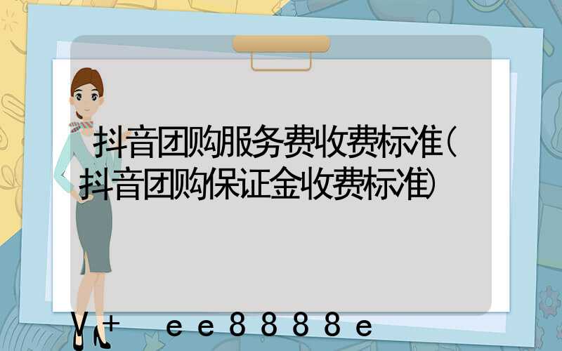抖音团购服务费收费标准(抖音团购保证金收费标准)