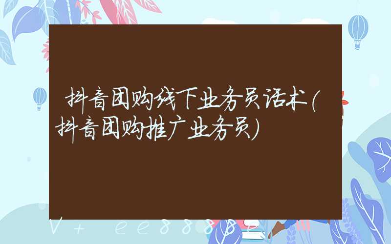 抖音团购线下业务员话术(抖音团购推广业务员)