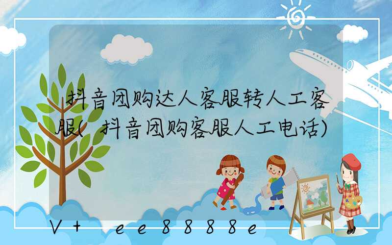 抖音团购达人客服转人工客服(抖音团购客服人工电话)