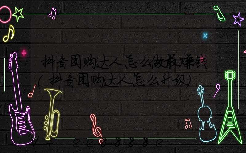 抖音团购达人怎么做最赚钱(抖音团购达人怎么升级)